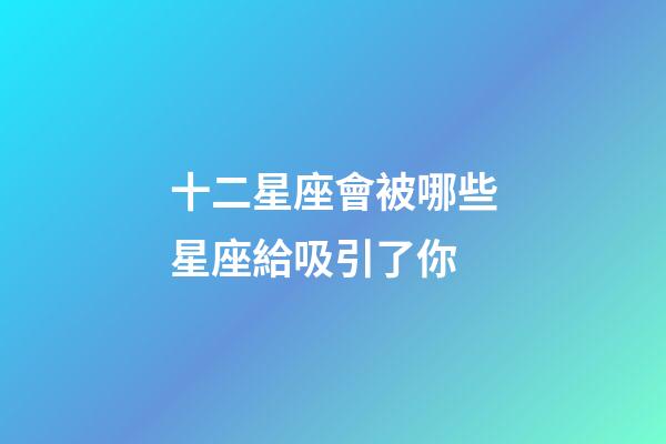 十二星座會被哪些星座給吸引了你-第1張-星座運勢-玄機派