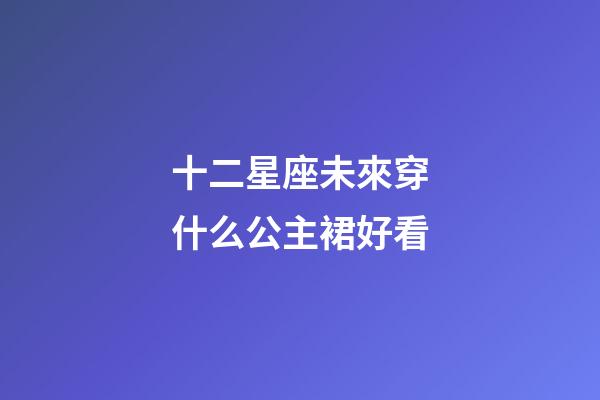 十二星座未來穿什么公主裙好看-第1張-星座運勢-玄機派