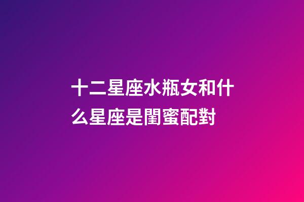 十二星座水瓶女和什么星座是閨蜜配對-第1張-星座運勢-玄機派