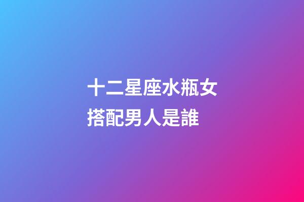 十二星座水瓶女搭配男人是誰-第1張-星座運勢-玄機派