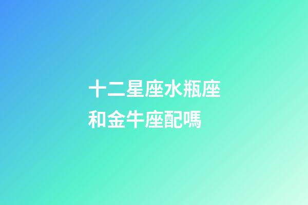 十二星座水瓶座和金牛座配嗎