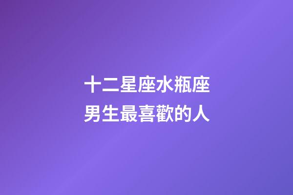 十二星座水瓶座男生最喜歡的人-第1張-星座運勢-玄機派