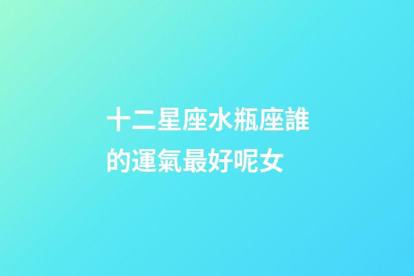 十二星座水瓶座誰的運氣最好呢女-第1張-星座運勢-玄機派
