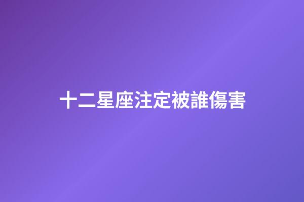 十二星座注定被誰傷害-第1張-星座運勢-玄機派