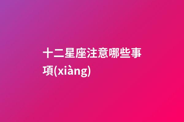 十二星座注意哪些事項(xiàng)-第1張-星座運(yùn)勢-玄機(jī)派