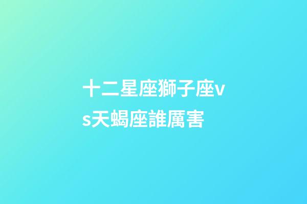 十二星座獅子座vs天蝎座誰厲害-第1張-星座運勢-玄機派