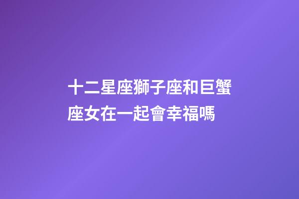 十二星座獅子座和巨蟹座女在一起會幸福嗎-第1張-星座運勢-玄機派