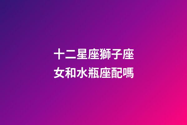 十二星座獅子座女和水瓶座配嗎-第1張-星座運勢-玄機派