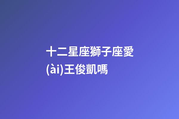 十二星座獅子座愛(ài)王俊凱嗎-第1張-星座運(yùn)勢(shì)-玄機(jī)派