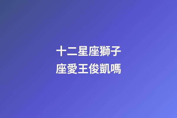 十二星座獅子座愛王俊凱嗎-第1張-星座運(yùn)勢-玄機(jī)派