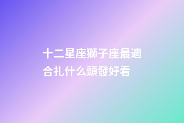 十二星座獅子座最適合扎什么頭發好看-第1張-星座運勢-玄機派
