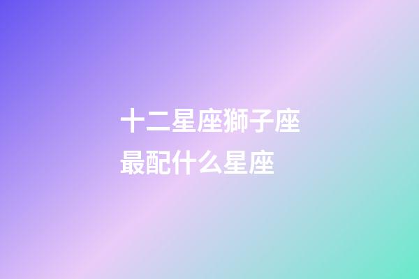 十二星座獅子座最配什么星座-第1張-星座運勢-玄機派