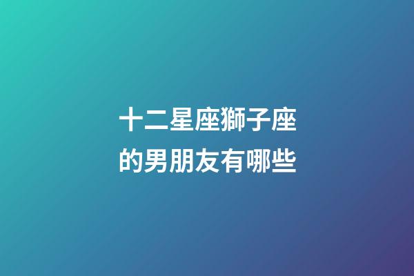 十二星座獅子座的男朋友有哪些-第1張-星座運勢-玄機派