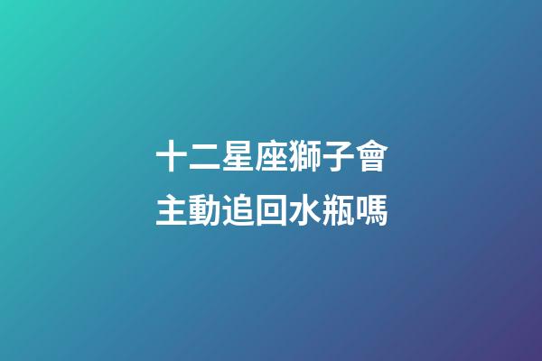 十二星座獅子會主動追回水瓶嗎-第1張-星座運(yùn)勢-玄機(jī)派