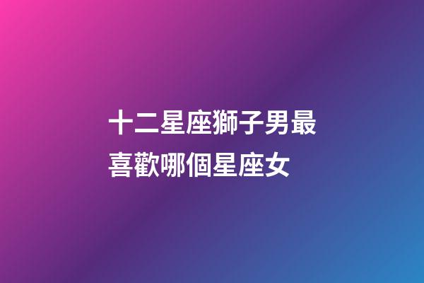 十二星座獅子男最喜歡哪個星座女-第1張-星座運勢-玄機派