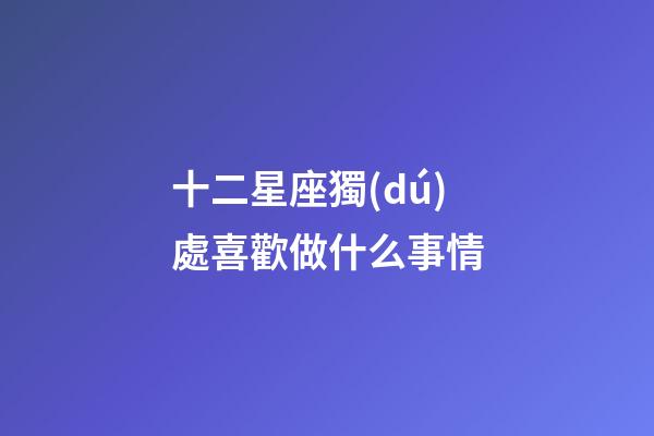 十二星座獨(dú)處喜歡做什么事情-第1張-星座運(yùn)勢(shì)-玄機(jī)派