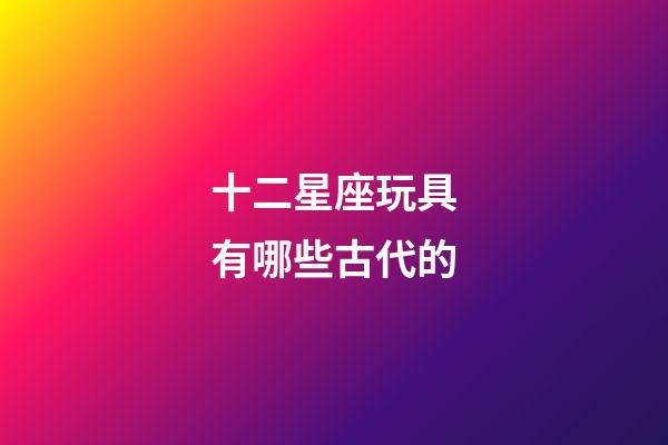 十二星座玩具有哪些古代的-第1張-星座運勢-玄機派