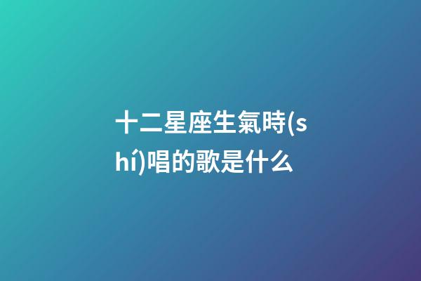 十二星座生氣時(shí)唱的歌是什么-第1張-星座運(yùn)勢(shì)-玄機(jī)派
