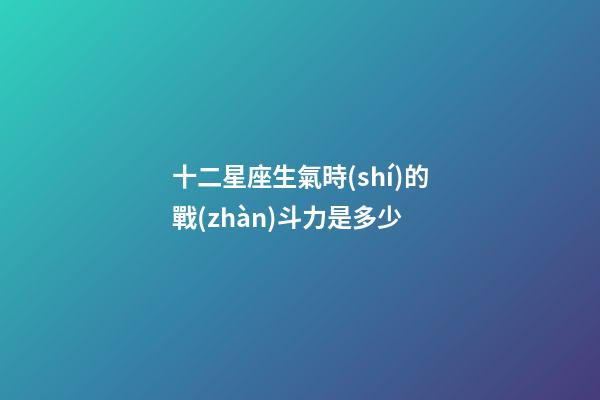 十二星座生氣時(shí)的戰(zhàn)斗力是多少-第1張-星座運(yùn)勢(shì)-玄機(jī)派