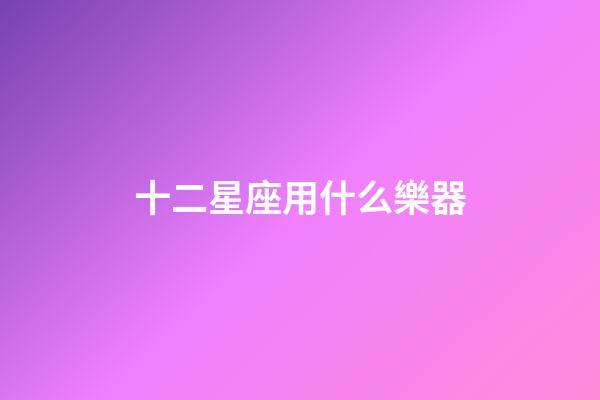 十二星座用什么樂器-第1張-星座運勢-玄機派