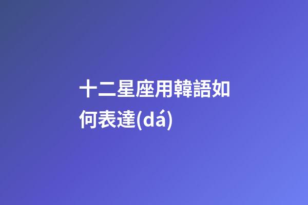 十二星座用韓語如何表達(dá)-第1張-星座運(yùn)勢-玄機(jī)派