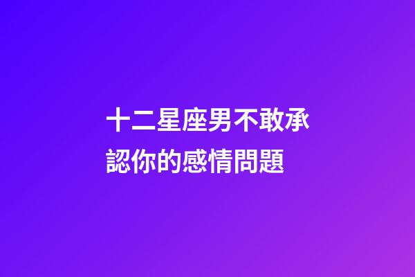 十二星座男不敢承認你的感情問題-第1張-星座運勢-玄機派