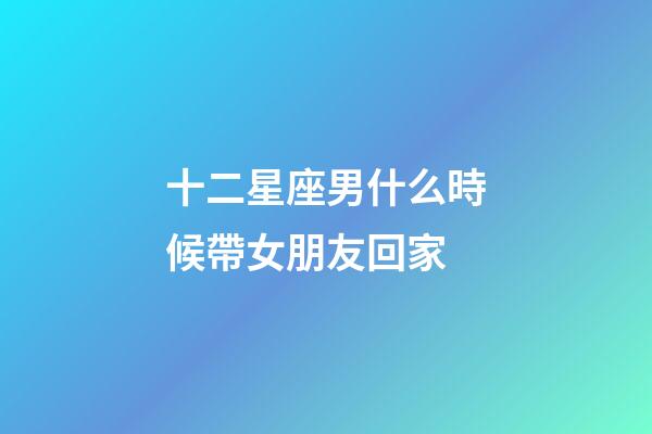 十二星座男什么時候帶女朋友回家-第1張-星座運勢-玄機派