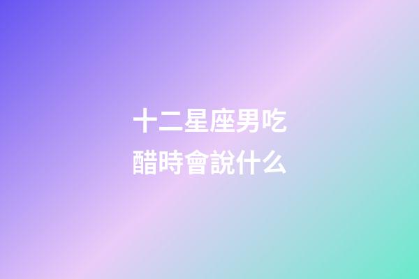 十二星座男吃醋時會說什么-第1張-星座運勢-玄機派