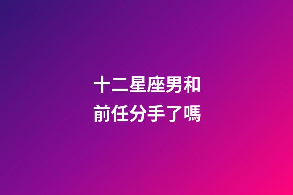 十二星座男和前任分手了嗎-第1張-星座運勢-玄機派