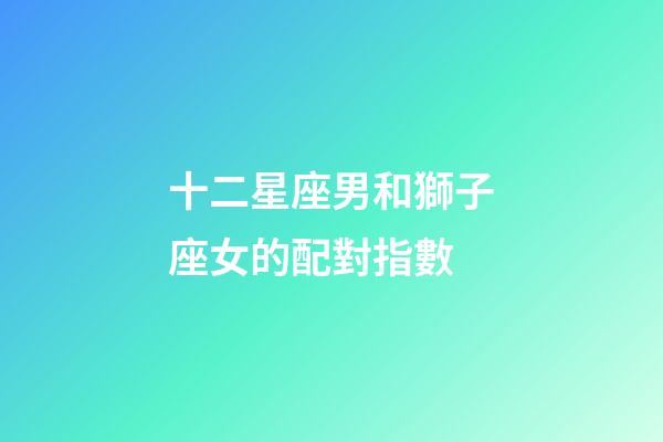 十二星座男和獅子座女的配對指數-第1張-星座運勢-玄機派