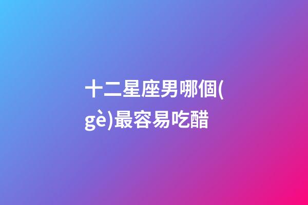 十二星座男哪個(gè)最容易吃醋-第1張-星座運(yùn)勢(shì)-玄機(jī)派