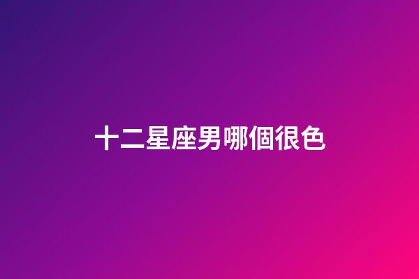 十二星座男哪個很色-第1張-星座運勢-玄機派