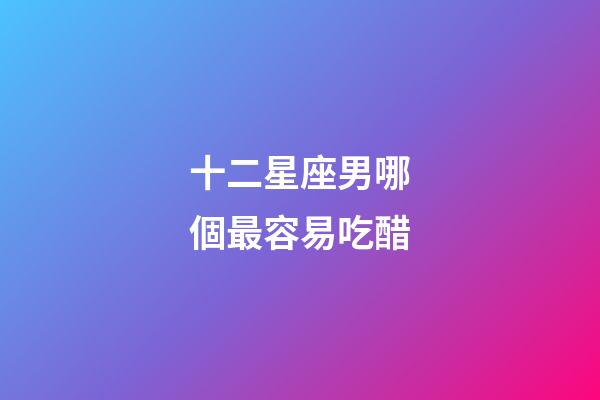 十二星座男哪個最容易吃醋-第1張-星座運勢-玄機派