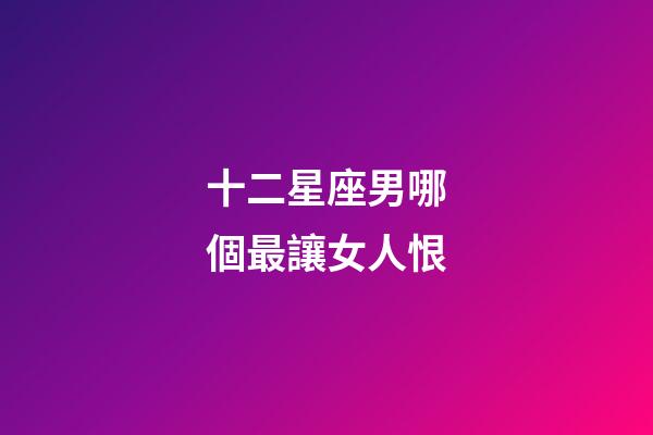 十二星座男哪個最讓女人恨-第1張-星座運勢-玄機派