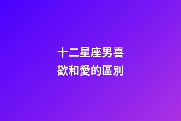 十二星座男喜歡和愛的區別-第1張-星座運勢-玄機派