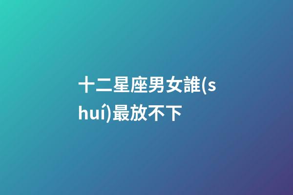 十二星座男女誰(shuí)最放不下-第1張-星座運(yùn)勢(shì)-玄機(jī)派