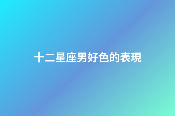 十二星座男好色的表現-第1張-星座運勢-玄機派