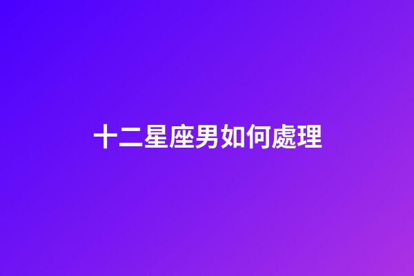 十二星座男如何處理-第1張-星座運勢-玄機派