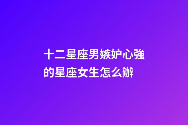 十二星座男嫉妒心強的星座女生怎么辦-第1張-星座運勢-玄機派