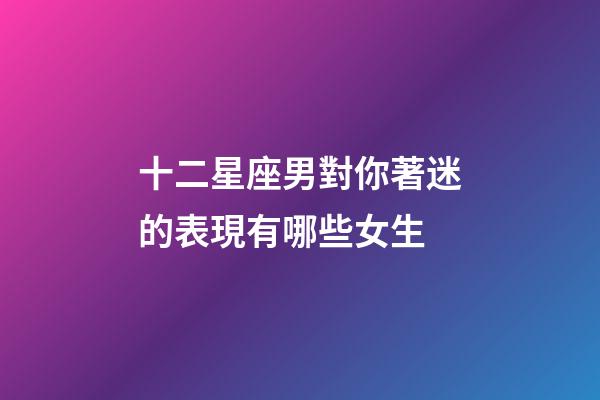 十二星座男對你著迷的表現有哪些女生-第1張-星座運勢-玄機派