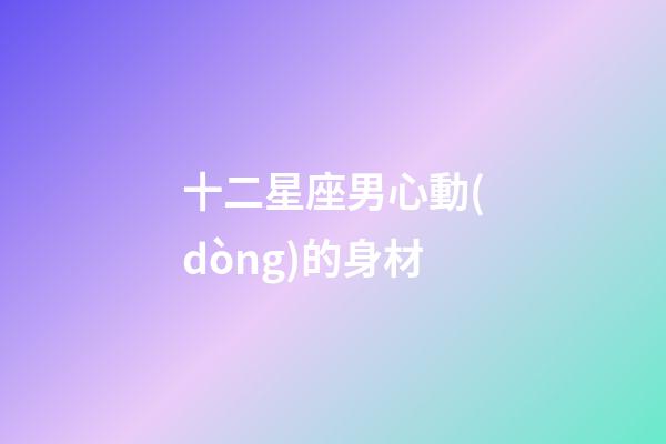 十二星座男心動(dòng)的身材-第1張-星座運(yùn)勢-玄機(jī)派