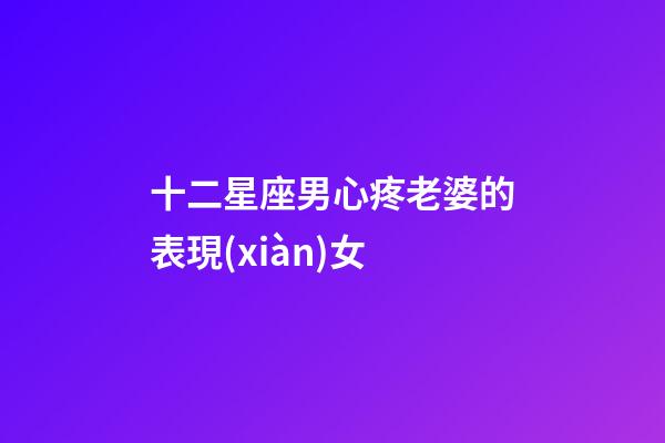 十二星座男心疼老婆的表現(xiàn)女-第1張-星座運(yùn)勢-玄機(jī)派