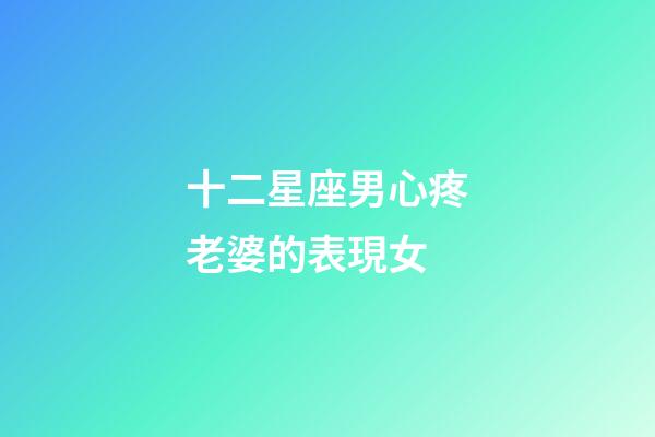 十二星座男心疼老婆的表現女-第1張-星座運勢-玄機派