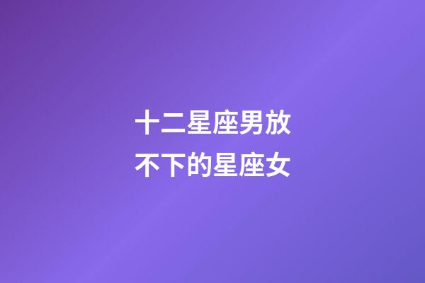 十二星座男放不下的星座女-第1張-星座運勢-玄機派
