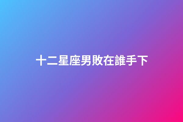 十二星座男敗在誰手下-第1張-星座運勢-玄機派