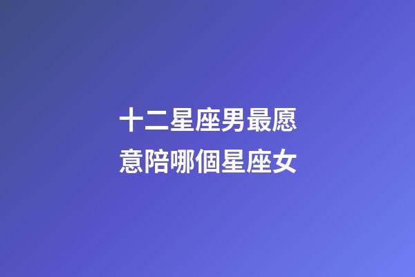 十二星座男最愿意陪哪個星座女-第1張-星座運勢-玄機派