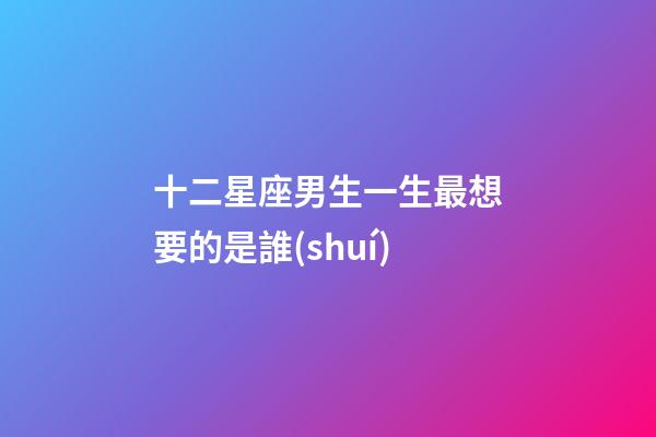 十二星座男生一生最想要的是誰(shuí)-第1張-星座運(yùn)勢(shì)-玄機(jī)派