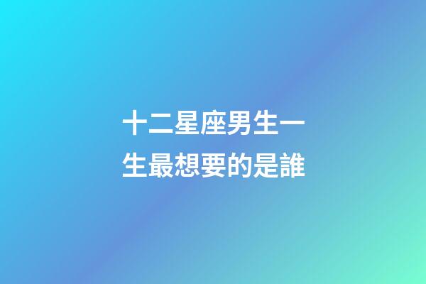 十二星座男生一生最想要的是誰-第1張-星座運勢-玄機派