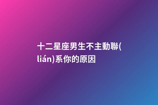 十二星座男生不主動聯(lián)系你的原因-第1張-星座運(yùn)勢-玄機(jī)派