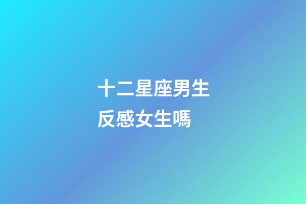 十二星座男生反感女生嗎-第1張-星座運(yùn)勢(shì)-玄機(jī)派